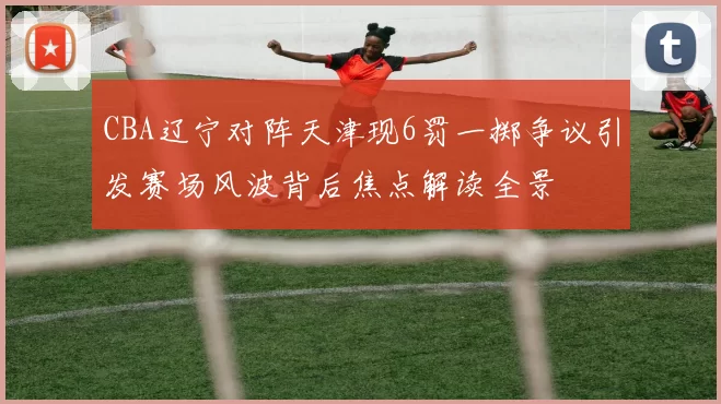 CBA辽宁对阵天津现6罚一掷争议引发赛场风波背后焦点解读全景