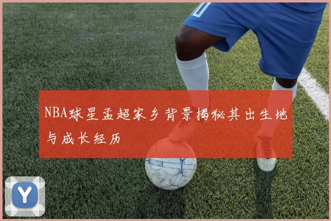 NBA球星孟超家乡背景揭秘其出生地与成长经历