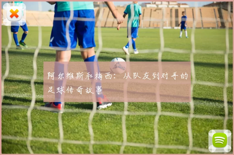 阿尔维斯和梅西:从队友到对手的足球传奇故事
