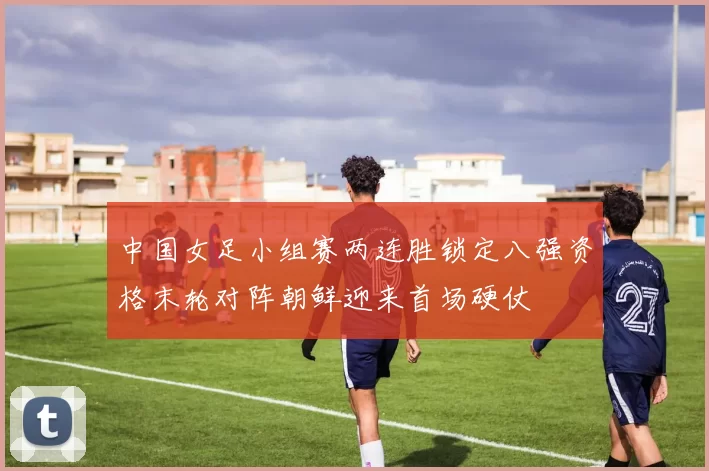 中国女足小组赛两连胜锁定八强资格末轮对阵朝鲜迎来首场硬仗