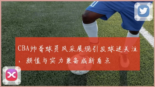 CBA帅哥球员风采展现引发球迷关注，颜值与实力兼备成新看点