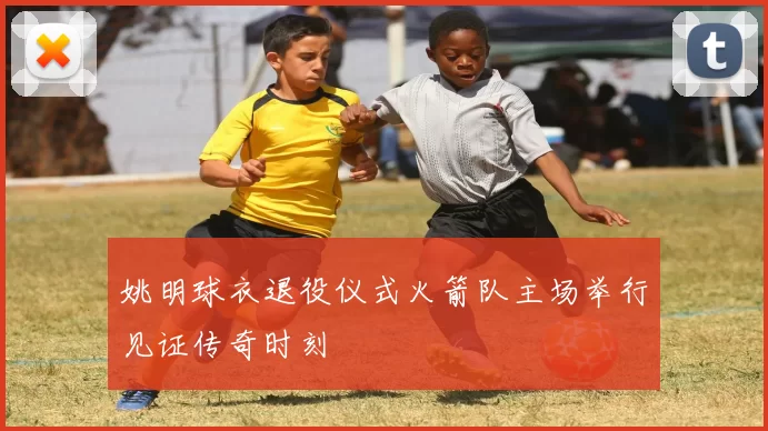 姚明球衣退役仪式火箭队主场举行见证传奇时刻