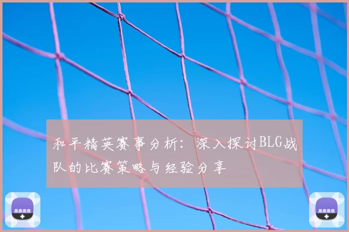和平精英赛事分析:深入探讨BLG战队的比赛策略与经验分享