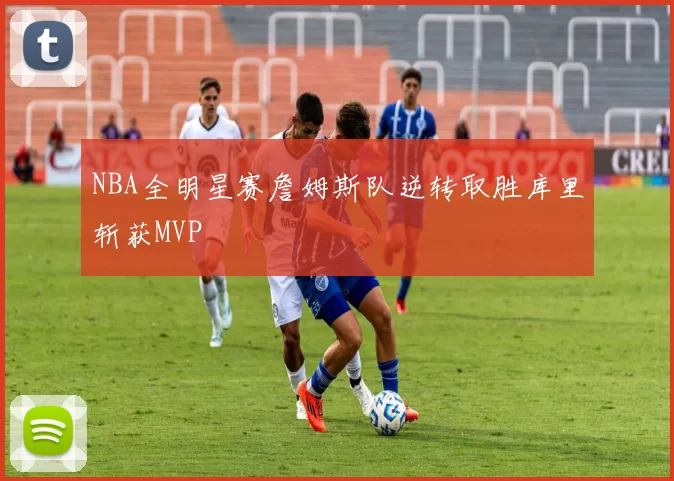 NBA全明星赛詹姆斯队逆转取胜库里斩获MVP