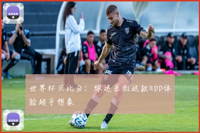 世界杯买比分:球迷亲测这款app体验超乎想象