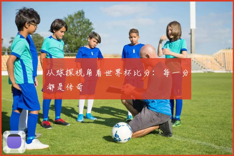 从球探视角看世界杯比分:每一分都是传奇