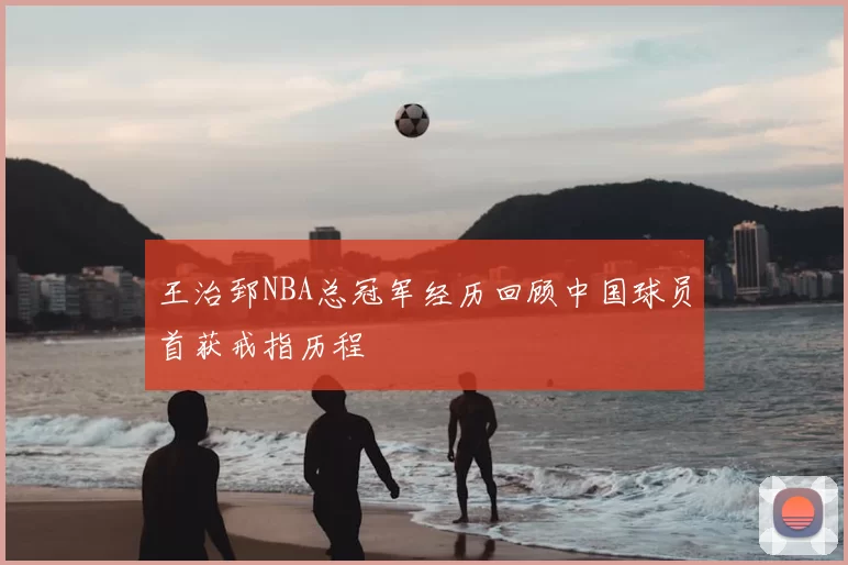 王治郅NBA总冠军经历回顾中国球员首获戒指历程