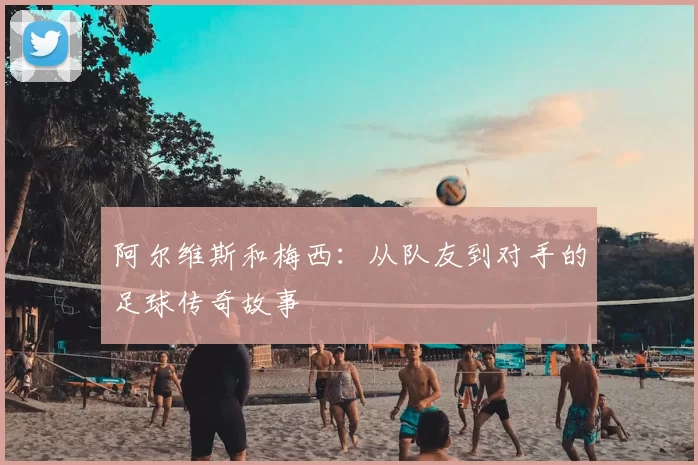 阿尔维斯和梅西：从队友到对手的足球传奇故事