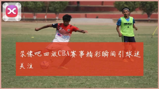 录像吧回放CBA赛事精彩瞬间引球迷关注