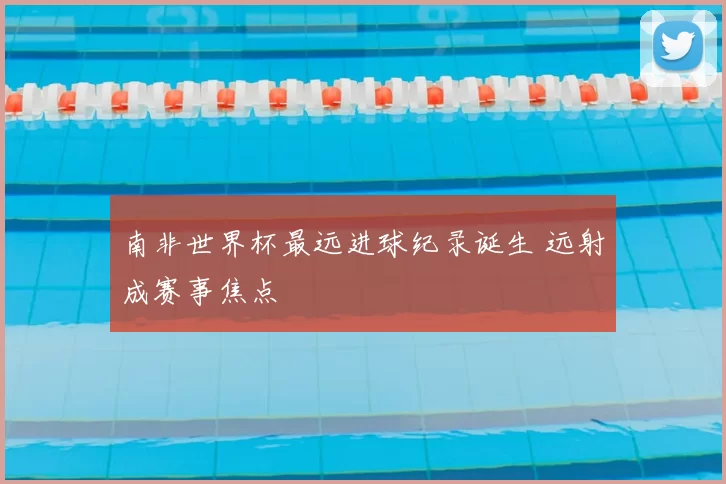 南非世界杯最远进球纪录诞生 远射成赛事焦点