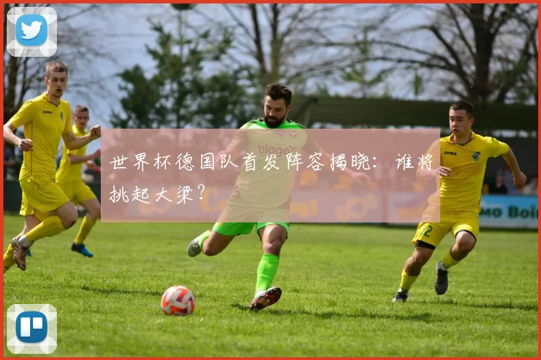 世界杯德国队首发阵容揭晓:谁将挑起大梁?