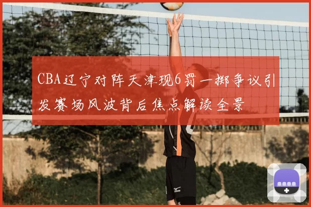 CBA辽宁对阵天津现6罚一掷争议引发赛场风波背后焦点解读全景