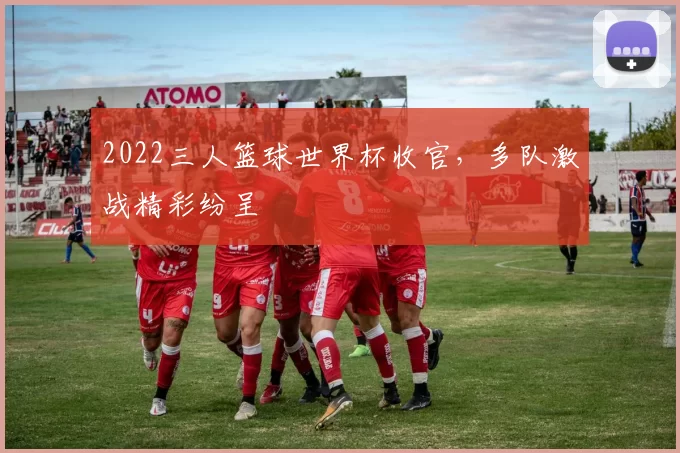 2022三人篮球世界杯收官，多队激战精彩纷呈
