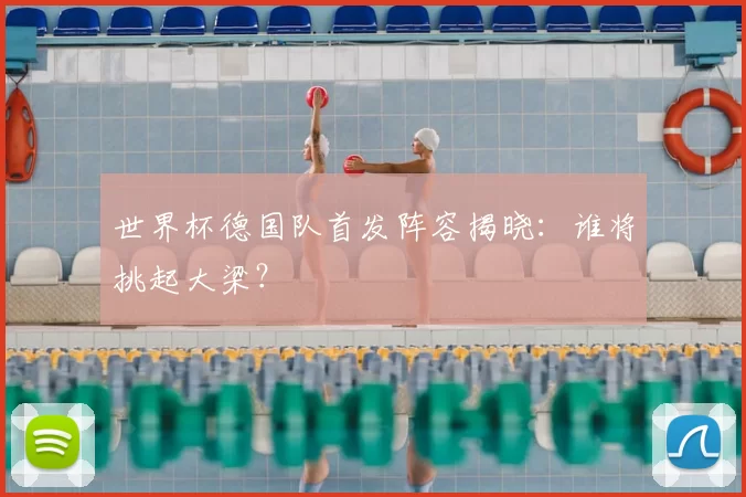 世界杯德国队首发阵容揭晓:谁将挑起大梁?