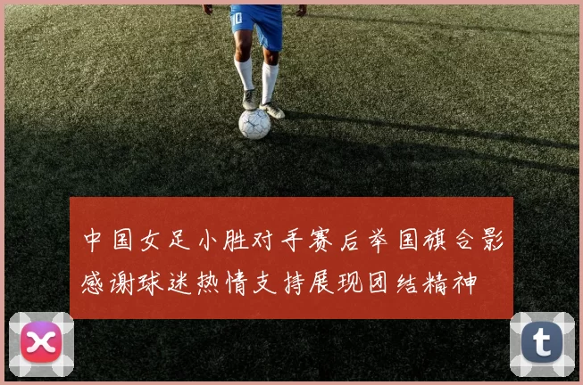 中国女足小胜对手赛后举国旗合影感谢球迷热情支持展现团结精神