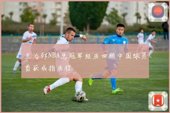 王治郅NBA总冠军经历回顾中国球员首获戒指历程