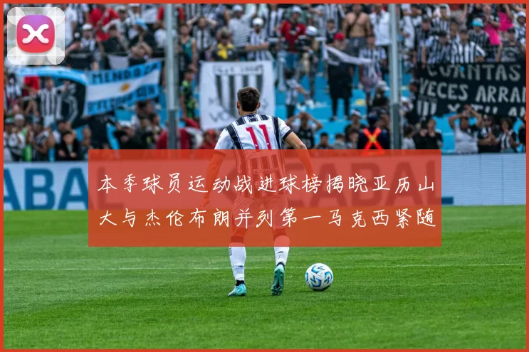 本季球员运动战进球榜揭晓亚历山大与杰伦布朗并列第一马克西紧随其后
