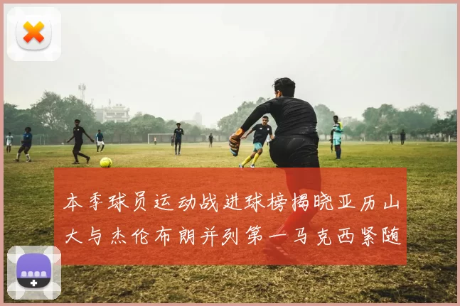 本季球员运动战进球榜揭晓亚历山大与杰伦布朗并列第一马克西紧随其后