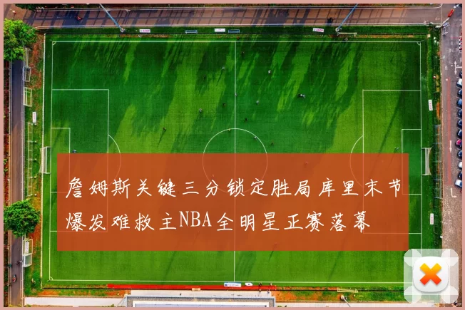 詹姆斯关键三分锁定胜局库里末节爆发难救主NBA全明星正赛落幕