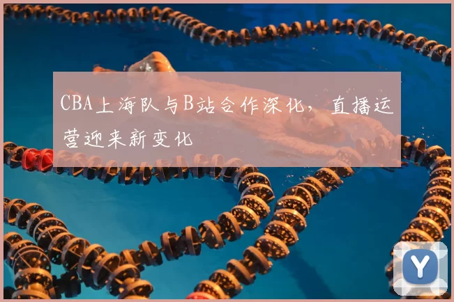 CBA上海队与B站合作深化，直播运营迎来新变化