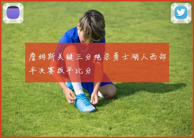 詹姆斯关键三分绝杀勇士湖人西部半决赛扳平比分