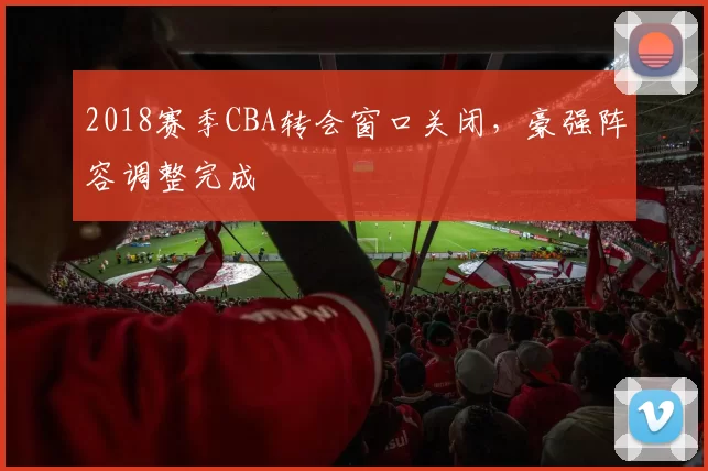 2018赛季CBA转会窗口关闭，豪强阵容调整完成