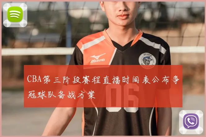 CBA第三阶段赛程直播时间表公布争冠球队备战方案
