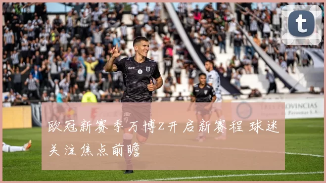 欧冠新赛季万博z开启新赛程 球迷关注焦点前瞻