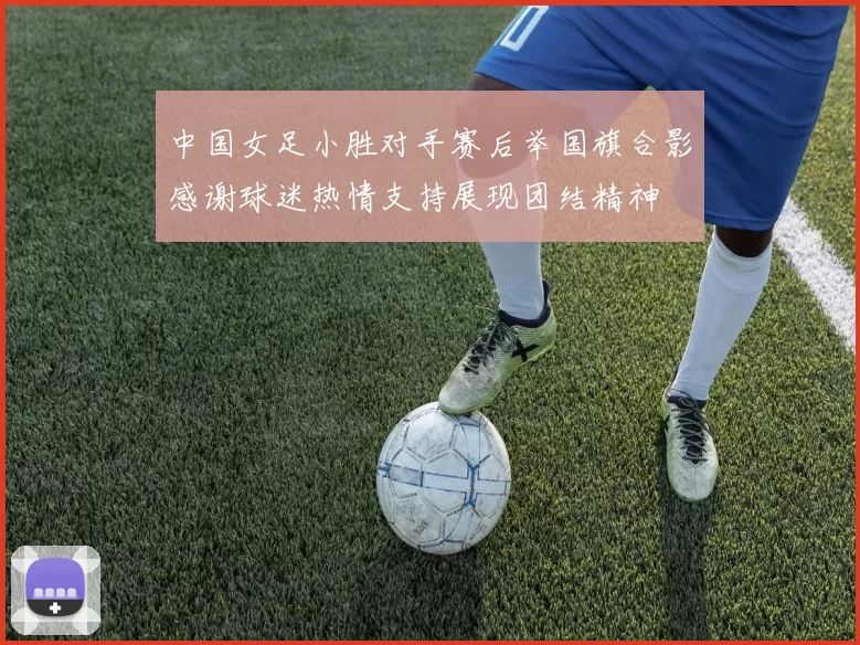 中国女足小胜对手赛后举国旗合影感谢球迷热情支持展现团结精神