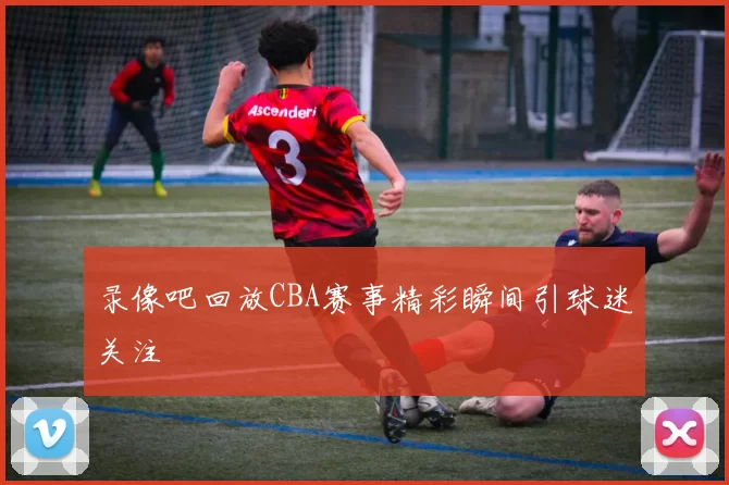 录像吧回放CBA赛事精彩瞬间引球迷关注
