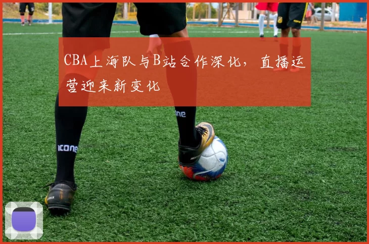 CBA上海队与B站合作深化,直播运营迎来新变化