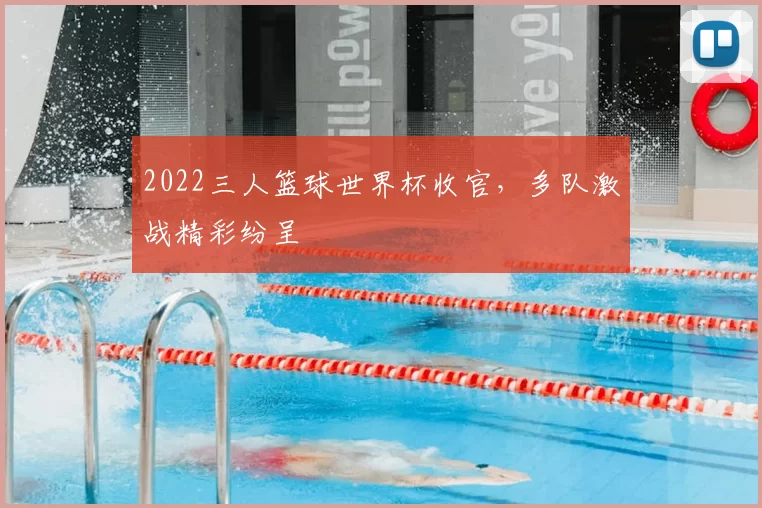 2022三人篮球世界杯收官，多队激战精彩纷呈