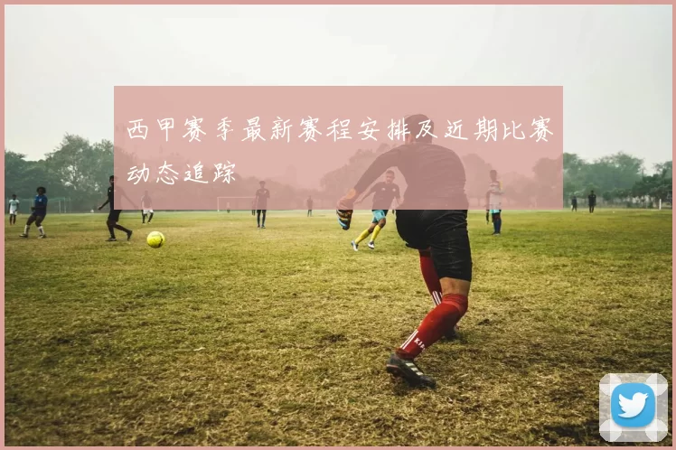 西甲赛季最新赛程安排及近期比赛动态追踪