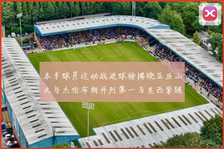 本季球员运动战进球榜揭晓亚历山大与杰伦布朗并列第一马克西紧随其后