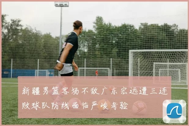 新疆男篮客场不敌广东宏远遭三连败球队防线面临严峻考验