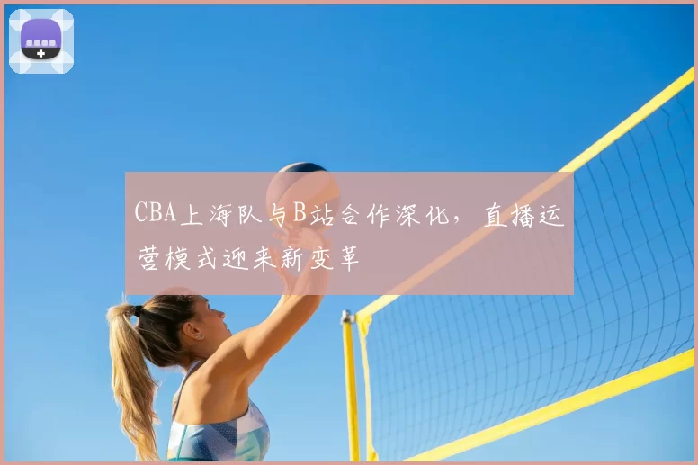 CBA上海队与B站合作深化，直播运营模式迎来新变革