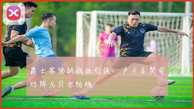 爵士客场挑战独行侠,卢卡东契奇对阵戈贝尔防线