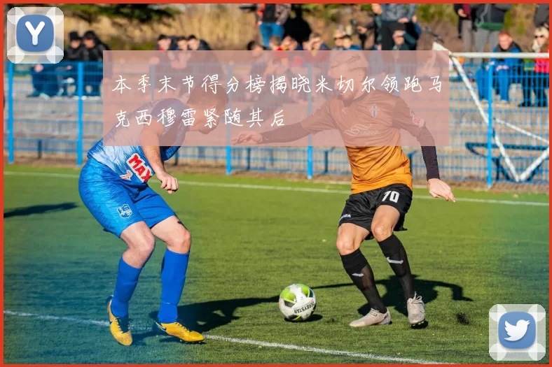 本季末节得分榜揭晓米切尔领跑马克西穆雷紧随其后