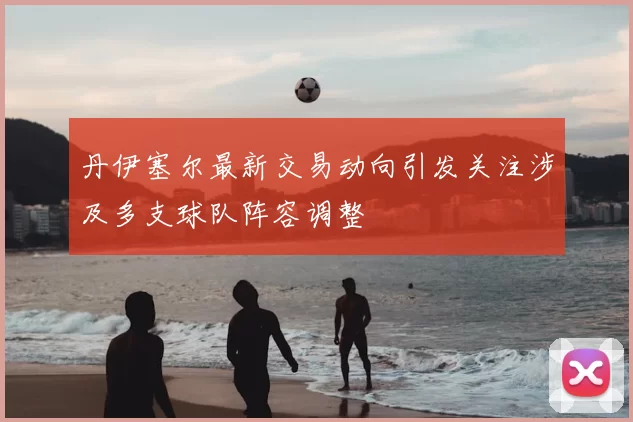 丹伊塞尔最新交易动向引发关注涉及多支球队阵容调整