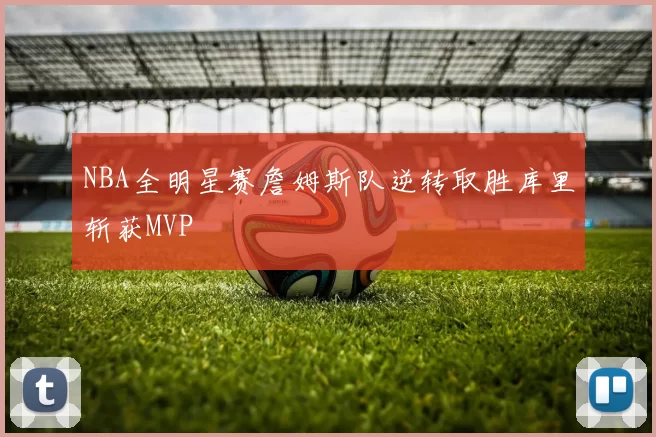 NBA全明星赛詹姆斯队逆转取胜库里斩获MVP