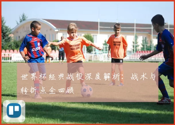 世界杯经典战役深度解析:战术与转折点全回顾