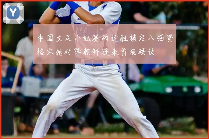 中国女足小组赛两连胜锁定八强资格末轮对阵朝鲜迎来首场硬仗