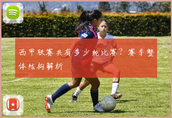 西甲联赛共有多少轮比赛？赛季整体结构解析