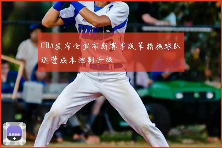 CBA发布会宣布新赛季改革措施球队运营成本控制升级