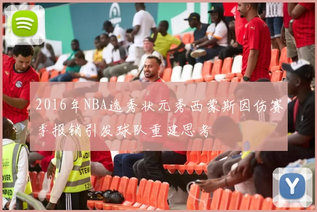 2016年NBA选秀状元秀西蒙斯因伤赛季报销引发球队重建思考