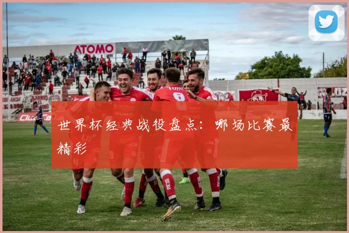 世界杯经典战役盘点:哪场比赛最精彩