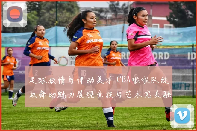 足球激情与律动美学 CBA啦啦队绽放舞动魅力展现竞技与艺术完美融合