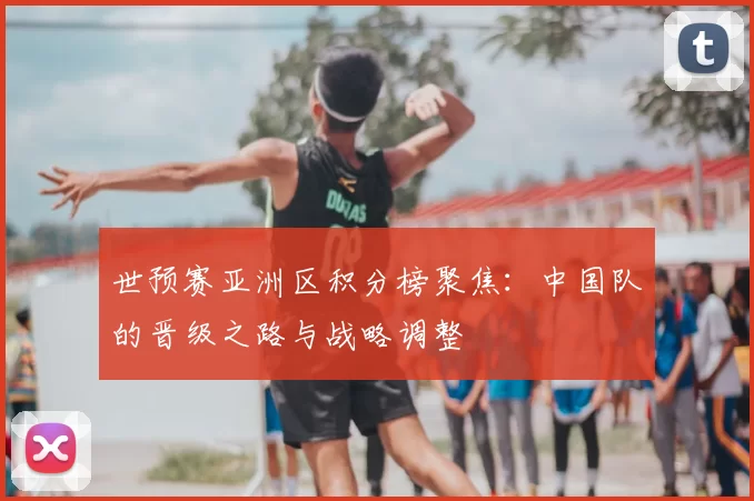 世预赛亚洲区积分榜聚焦:中国队的晋级之路与战略调整