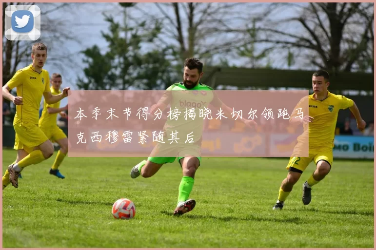 本季末节得分榜揭晓米切尔领跑马克西穆雷紧随其后