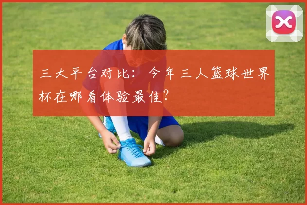 三大平台对比：今年三人篮球世界杯在哪看体验最佳？